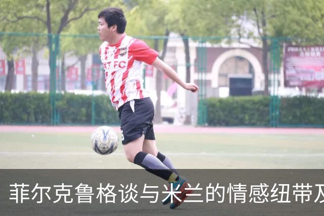 菲尔克鲁格谈与米兰的情感纽带及职业生涯反思
